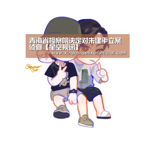 青海省检察院决定对朱建平立案侦查【星空视讯】(图2) 星空APP